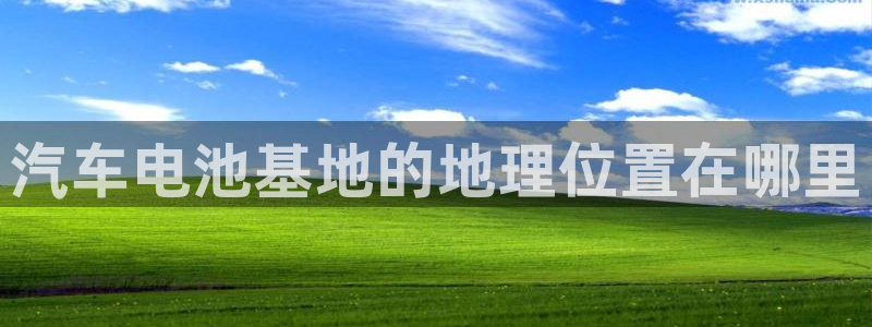 优发国际手机版官网下载：汽车电池基地的地理位置在哪里