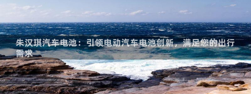 优发国际手机客户端：朱汉琪汽车电池：引领电动汽车电池创新，满足您的出行
需求